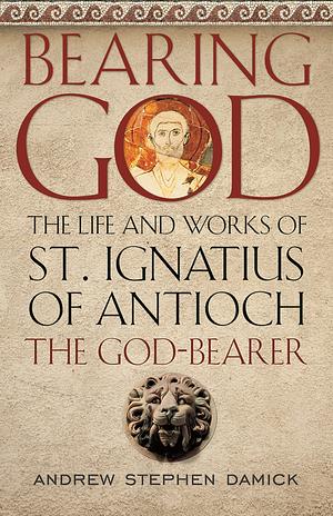 Bearing God: The Life and Works of St. Ignatius of Antioch the God-Bearer by Andrew Stephen Damick
