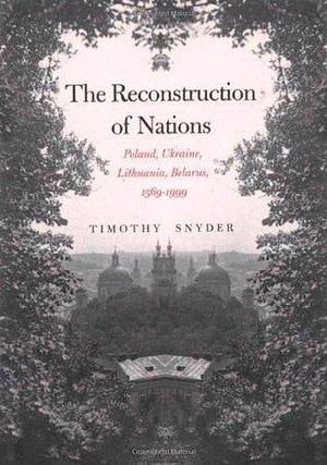 The Reconstruction Of Nations: Poland, Ukraine, Lithuania, Belarus, 1569-1999 by Timothy Snyder, Timothy Snyder