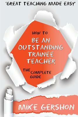 How to be an Outstanding Trainee Teacher: The Complete Guide by Mike Gershon