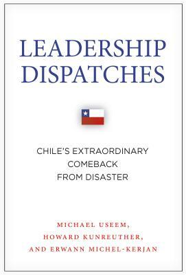 Leadership Dispatches: Chile's Extraordinary Comeback from Disaster by Howard Kunreuther, Michael Useem, Erwann Michel-Kerjan