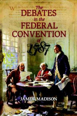 The Debates in the Federal Convention of 1787: Which Framed the Constitution of the United States of America by James Madison