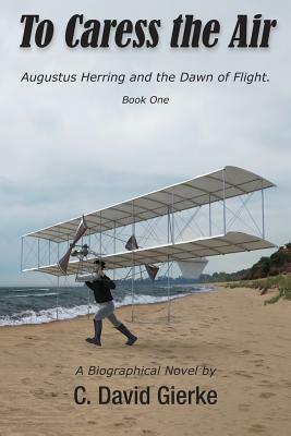 To Caress the Air: Augustus Herring and the Dawn of Flight. Book One by C. David Gierke