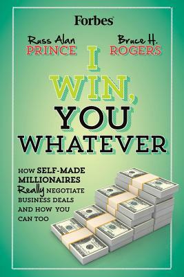 I Win, You Whatever: How Self-Made Millionaires Really Negotiate Business Deals And How You Can Too by Russ Alan Prince, Bruce H. Rogers