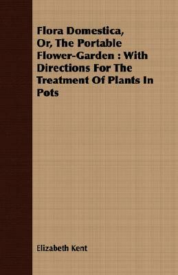 Flora Domestica, Or, the Portable Flower-Garden: With Directions for the Treatment of Plants in Pots by Elizabeth Kent