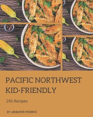 295 Pacific Northwest Kid-Friendly Recipes: A Pacific Northwest Kid-Friendly Cookbook for Your Gathering by Jennifer Morris
