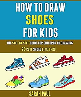 How To Draw Shoes For Kids: The Step By Step Guide For Children To Drawing 20 Cute Shoes Like A Pro. by Laura Wilson, Sarah Paul