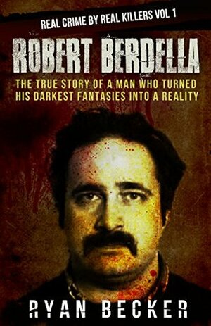 Robert Berdella: The True Story of a Man Who Turned His Darkest Fantasies Into a Reality (Real Crime By Real Killers #1) by Ryan Becker