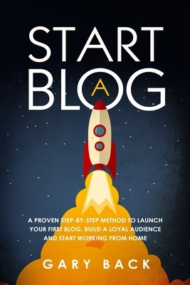 Start A Blog: A Proven Step-by-Step Method To Launch Your First Blog, Build A Loyal Audience And Start Working From Home (With Pract by Gary Back