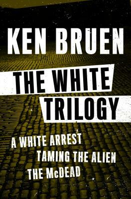 The White Trilogy: A White Arrest, Taming the Alien, and the McDead by Ken Bruen