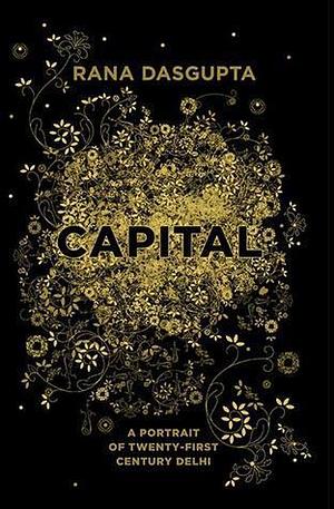 Capital : A Portrait Of Delhi In The Twenty-First Century by Rana Dasgupta, Rana Dasgupta