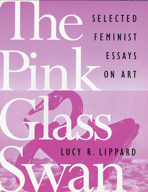 The Pink Glass Swan: Selected Essays on Feminist Art by Lucy R. Lippard