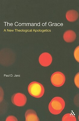 The Command of Grace: A New Theological Apologetics by Paul D. Janz