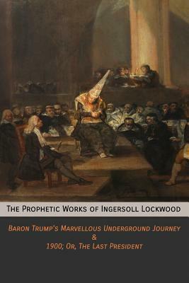 The Prophetic Works of Ingersoll Lockwood: Baron Trump's Marvellous Underground Journey & 1900; Or, The Last President by Ingersoll Lockwood