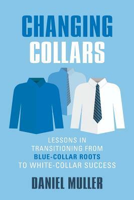 Changing Collars: Lessons in Transitioning from Blue-Collar Roots to White-Collar Success by Daniel Muller