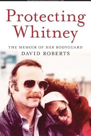 Protecting Whitney: The Memoir of Her Bodyguard by David Roberts