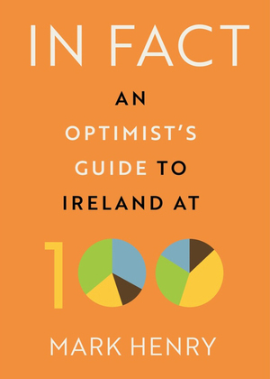 In Fact: An Optimist's Guide to Ireland at 100 by Mark Henry