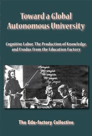 Toward A Global Autonomous University: Cognitive Labor, The Production Of Knowledge, And Exodus From The Education Factory by Edu-Factory Collective, The Edu-factory Collective