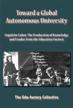 Toward A Global Autonomous University: Cognitive Labor, The Production Of Knowledge, And Exodus From The Education Factory by The Edu-factory Collective, Edu-Factory Collective