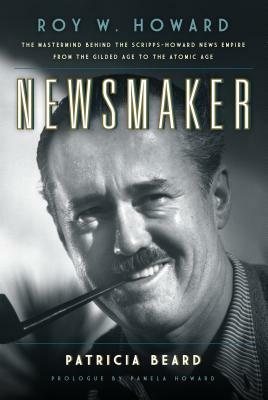 Newsmaker: Roy W. Howard, the MasterMind Behind the Scripps-Howard News Empire from the Gilded Age to the Atomic Age by Patricia Beard