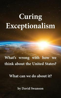 Curing Exceptionalism: What's Wrong with How We Think about the United States? What Can We Do about It? by David C. N. Swanson