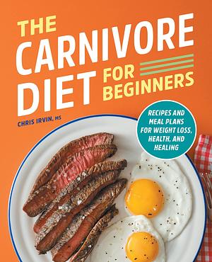 The Carnivore Diet for Beginners: Recipes and Meal Plans for Weight Loss, Health, and Healing by Chris Irvin, Chris Irvin