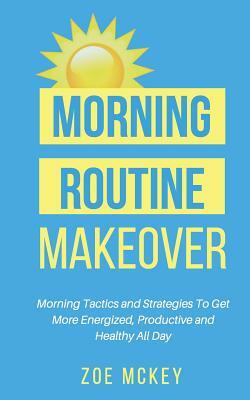 Morning Routine Makeover: Morning Tactics and Strategies To Get More Energized, Productive and Healthy All Day by Zoe McKey