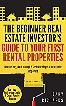 The Beginner Real Estate Investor's Guide to Your First Rental Properties: Start Your Real Estate Empire & Create Passive Income. Finance, Buy, Hold, Manage & Cashflow Single & Multifamily Properties by Gary Richards