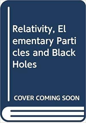 Relativity, Elementary Particles and Black Holes by Kip S. Thorne, Gerard t' Hooft