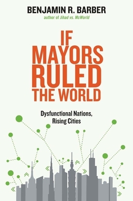 If Mayors Ruled the World: Dysfunctional Nations, Rising Cities by Benjamin R. Barber