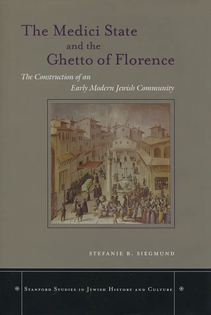 The Medici State and the Ghetto of Florence: The Construction of an Early Modern Jewish Community by Stefanie B. Siegmund