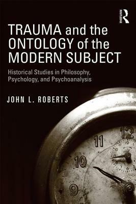 Trauma and the Ontology of the Modern Subject: Historical Studies in Philosophy, Psychology, and Psychoanalysis by John L. Roberts