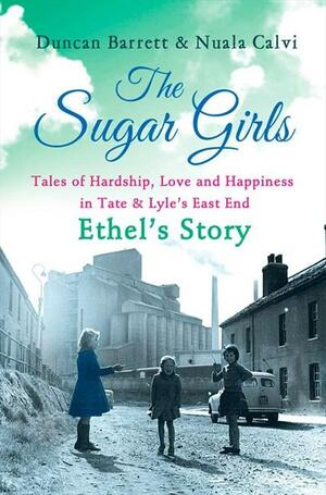 The Sugar Girls - Ethel's Story: Tales of Hardship, Love and Happiness in Tate & Lyle's East End by Nuala Calvi, Duncan Barrett