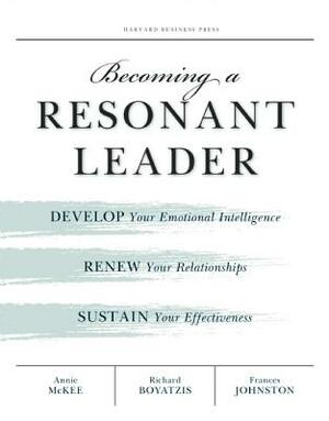 Becoming a Resonant Leader: Develop Your Emotional Intelligence, Renew Your Relationships, Sustain Your Effectiveness by Annie McKee, Richard E. Boyatzis, Fran Johnston
