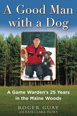 A Good Man with a Dog: A Game Warden's 25 Years in the Maine Woods by Kate Clark Flora, Roger Guay