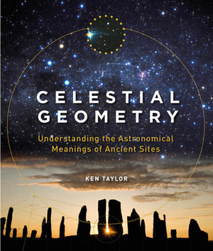 Celestial Geometry: Understanding the Astronomical Meanings of Ancient Sites by Ken Taylor