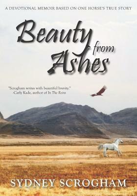 Beauty From Ashes: A Devotional Memoir Based on One Horse's True Story by Sydney Scrogham