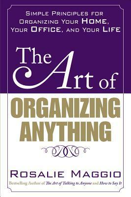 The Art of Organizing Anything: Simple Principles for Organizing Your Home, Your Office, and Your Life: Simple Principles for Organizing Your Home, Your Office, and Your Life by Rosalie Maggio