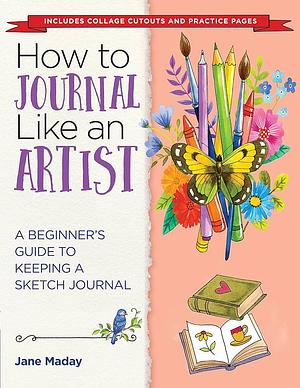 How to Journal Like an Artist: A Beginner's Guide to Keeping a Sketch Journal by Jane Maday