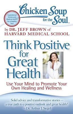 Chicken Soup for the Soul: Think Positive for Great Health: Use Your Mind to Promote Your Own Healing and Wellness by Jeff Brown