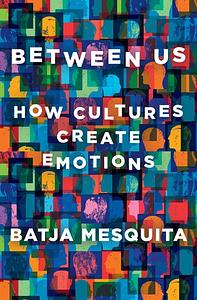 Between Us: How Cultures Create Emotions by Batja Mesquita
