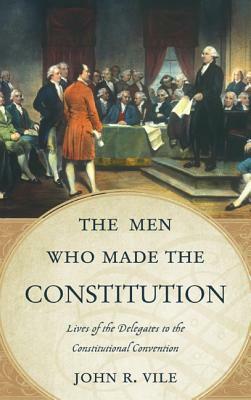 The Men Who Made the Constitution: Lives of the Delegates to the Constitutional Convention by John R. Vile