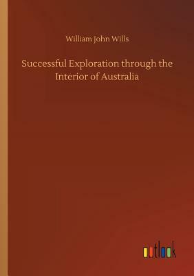 Successful Exploration Through the Interior of Australia by William John Wills