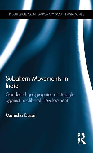 Subaltern Movements in India: Gendered Geographies of Struggle Against Neoliberal Development by Manisha Desai