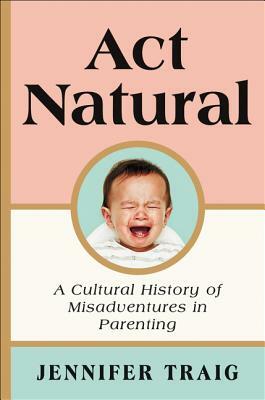 ACT Natural: A Cultural History of Misadventures in Parenting by Jennifer Traig