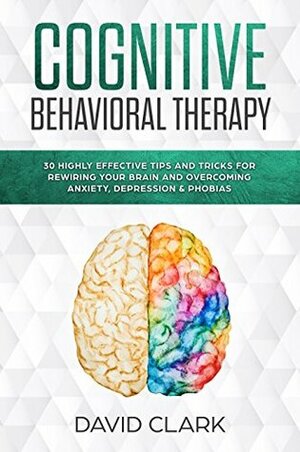 Cognitive Behavioral Therapy: 30 Highly Effective Tips and Tricks for Rewiring Your Brain and Overcoming Anxiety, Depression & Phobias (Psychotherapy Book 3) by David Clark