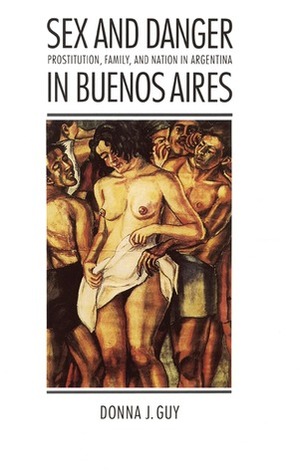 Sex and Danger in Buenos Aires: Prostitution, Family, and Nation in Argentina by Donna J. Guy