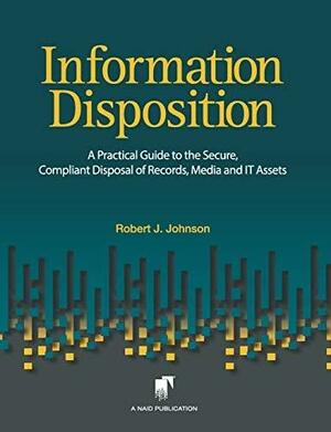 Information Disposition: A Practical Guide to the Secure, Compliant Disposal of Records, Media and It Assets by Robert J. Johnson