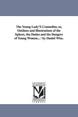 The Young Lady'S Counsellor, or, Outlines and Illustrations of the Sphere, the Duties and the Dangers of Young Women... / by Daniel Wise. by Daniel Wise