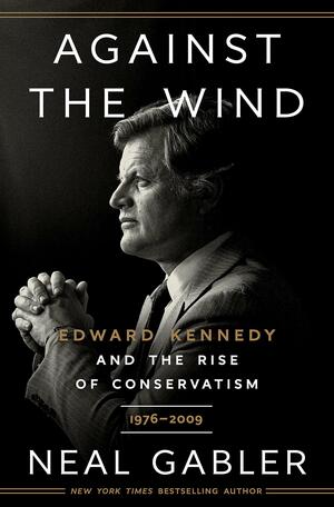 Against the Wind: Edward Kennedy and the Rise of Conservatism, 1976-2009 by Neal Gabler
