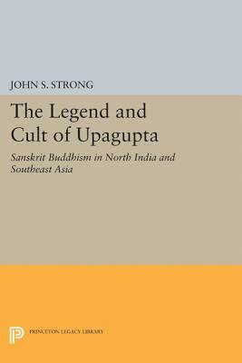 The Legend and Cult of Upagupta: Sanskrit Buddhism in North India and Southeast Asia by John S. Strong